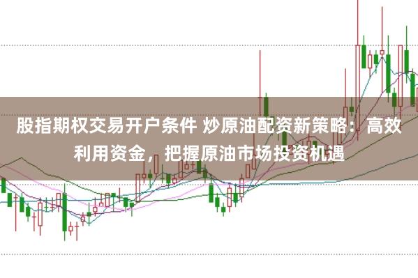 股指期权交易开户条件 炒原油配资新策略：高效利用资金，把握原油市场投资机遇
