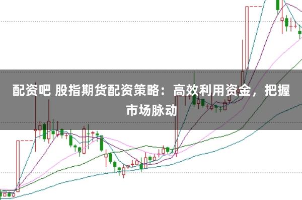 配资吧 股指期货配资策略：高效利用资金，把握市场脉动