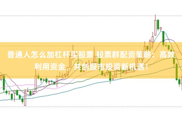 普通人怎么加杠杆买股票 股票群配资策略：高效利用资金，共创股市投资新机遇！