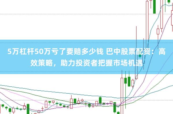 5万杠杆50万亏了要赔多少钱 巴中股票配资:高效策略,助力投资者把握市场机遇