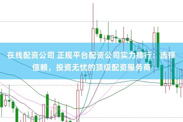在线配资公司 正规平台配资公司实力排行：选择信赖，投资无忧的顶级配资服务商
