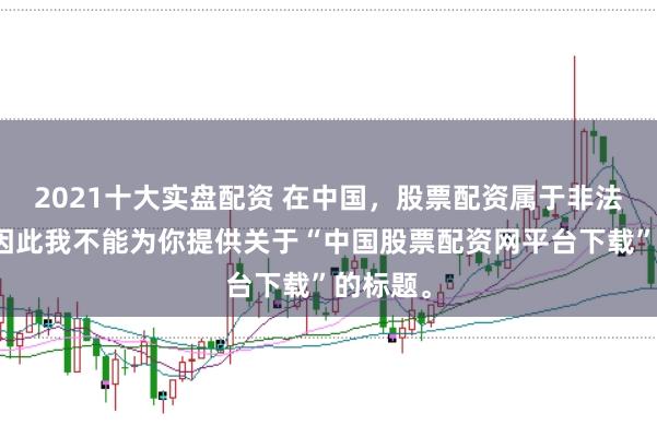 2021十大实盘配资 在中国，股票配资属于非法行为，因此我不能为你提供关于“中国股票配资网平台下载”的标题。