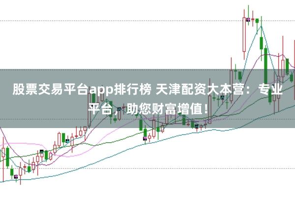 股票交易平台app排行榜 天津配资大本营：专业平台，助您财富增值！