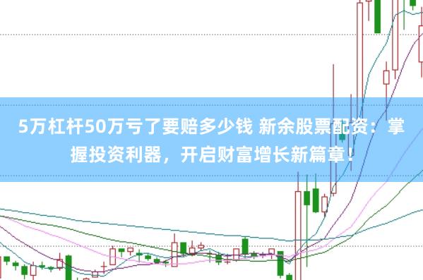 5万杠杆50万亏了要赔多少钱 新余股票配资：掌握投资利器，开启财富增长新篇章！