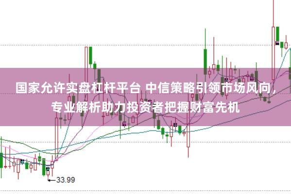 国家允许实盘杠杆平台 中信策略引领市场风向，专业解析助力投资者把握财富先机