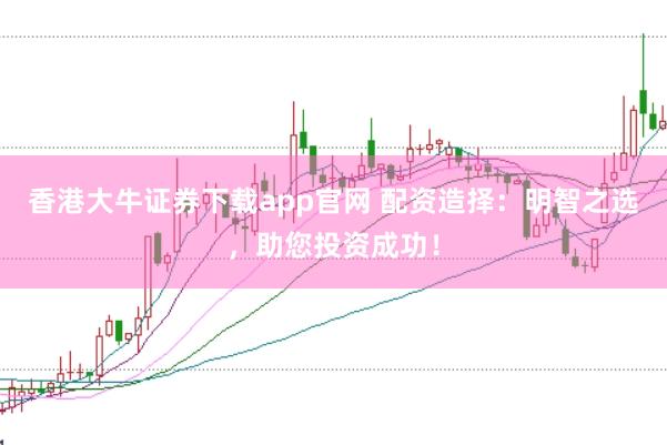 香港大牛证券下载app官网 配资造择:明智之选,助您投资成功!