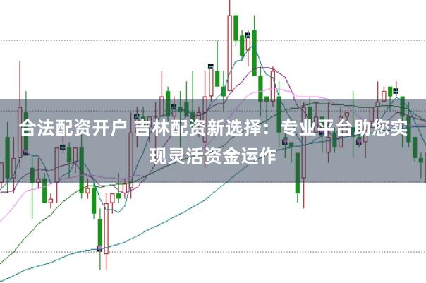 合法配资开户 吉林配资新选择：专业平台助您实现灵活资金运作
